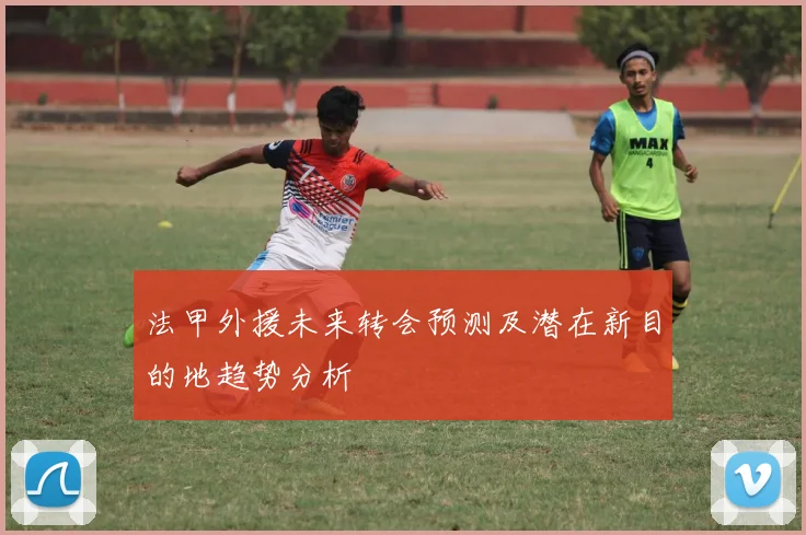 法甲外援未来转会预测及潜在新目的地趋势分析