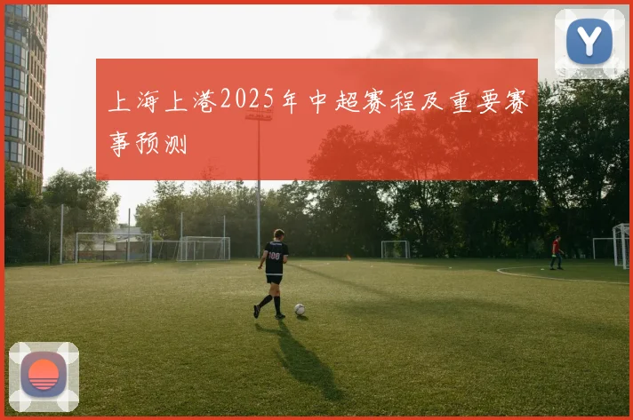 上海上港2025年中超赛程及重要赛事预测