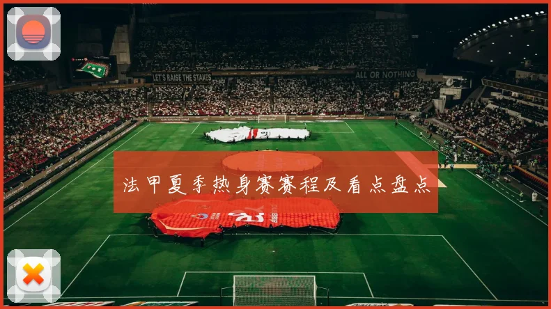 法甲夏季热身赛赛程及看点盘点