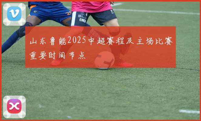 山东鲁能2025中超赛程及主场比赛重要时间节点